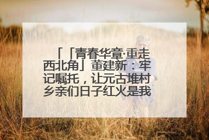 「青春华章·重走西北角」董建新：牢记嘱托，让元古堆村乡亲们日子红火是我最大动力！