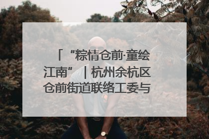 “粽情仓前·童绘江南”｜杭州余杭区仓前街道联络工委与辖区群众共度佳节