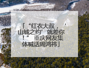 “红衣大叔，‘山城之约’就差你！” 重庆网友集体喊话周鸿祎