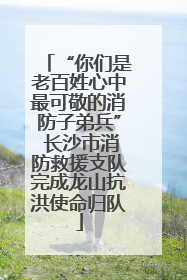 “你们是老百姓心中最可敬的消防子弟兵” 长沙市消防救援支队完成龙山抗洪使命归队