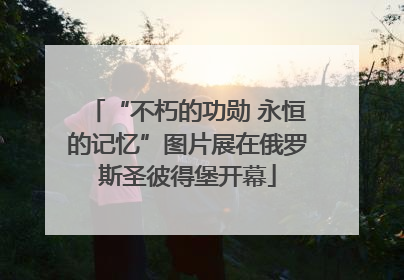 “不朽的功勋 永恒的记忆”图片展在俄罗斯圣彼得堡开幕