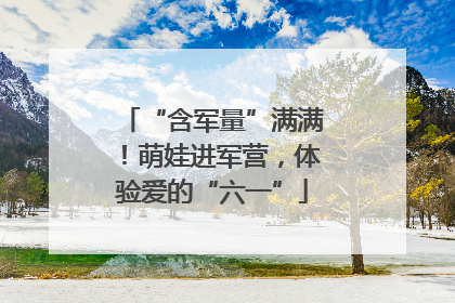 “含军量”满满！萌娃进军营，体验爱的“六一”
