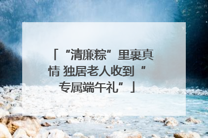 “清廉粽”里裹真情 独居老人收到“专属端午礼”