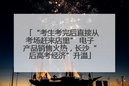 “考生考完后直接从考场赶来店里” 电子产品销售火热，长沙“后高考经济”升温