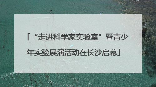 “走进科学家实验室”暨青少年实验展演活动在长沙启幕