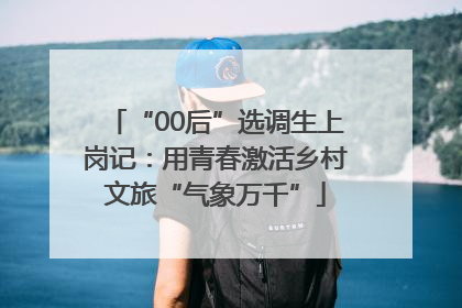 “00后”选调生上岗记：用青春激活乡村文旅“气象万千”