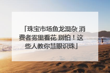 珠宝市场鱼龙混杂 消费者雾里看花 别怕！这些人教你慧眼识珠