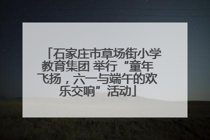石家庄市草场街小学教育集团 举行“童年飞扬，六一与端午的欢乐交响”活动