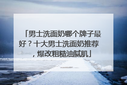 男士洗面奶哪个牌子最好？十大男士洗面奶推荐，爆改粗糙油腻肌