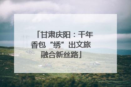 甘肃庆阳：千年香包“绣”出文旅融合新丝路