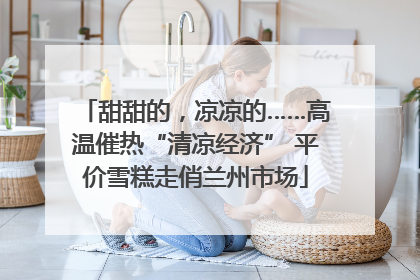 甜甜的，凉凉的……高温催热“清凉经济” 平价雪糕走俏兰州市场