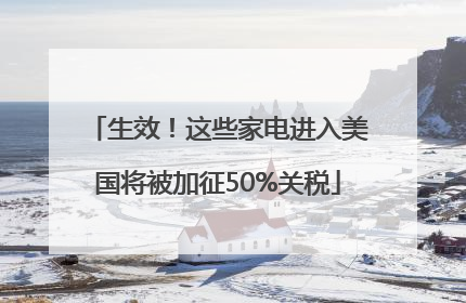 生效！这些家电进入美国将被加征50%关税