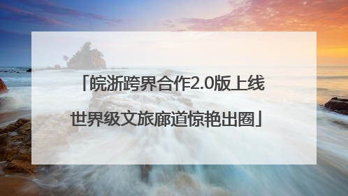 皖浙跨界合作2.0版上线 世界级文旅廊道惊艳出圈