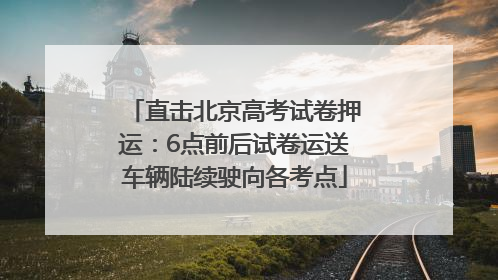 直击北京高考试卷押运：6点前后试卷运送车辆陆续驶向各考点