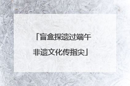 盲盒探遗过端午 非遗文化传指尖