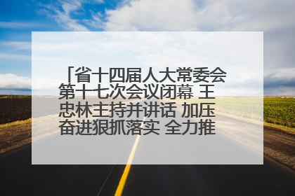 省十四届人大常委会第十七次会议闭幕 王忠林主持并讲话 加压奋进狠抓落实 全力推动支点建设成势见效