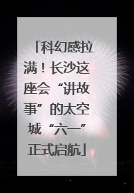 科幻感拉满！长沙这座会“讲故事”的太空城“六一”正式启航