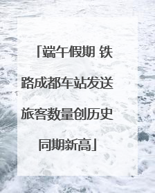 端午假期 铁路成都车站发送旅客数量创历史同期新高