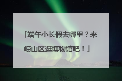 端午小长假去哪里？来崂山区逛博物馆吧！