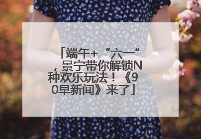 端午+“六一”，景宁带你解锁N种欢乐玩法！《90早新闻》来了