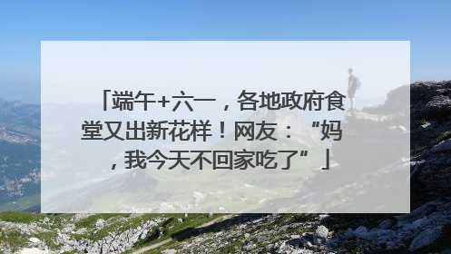 端午+六一，各地政府食堂又出新花样！网友：“妈，我今天不回家吃了”