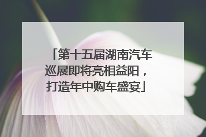 第十五届湖南汽车巡展即将亮相益阳，打造年中购车盛宴