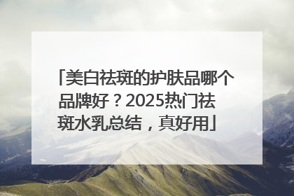 美白祛斑的护肤品哪个品牌好？2025热门祛斑水乳总结，真好用