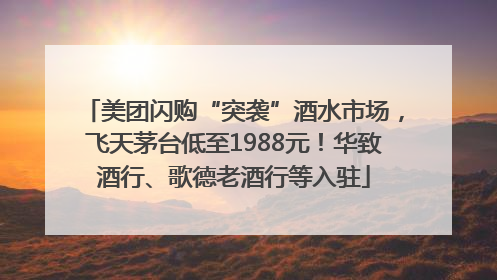 美团闪购“突袭”酒水市场，飞天茅台低至1988元！华致酒行、歌德老酒行等入驻