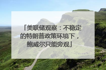 美联储观察：不稳定的特朗普政策环境下，鲍威尔只能旁观