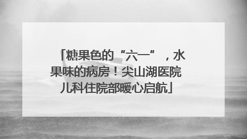 糖果色的“六一”，水果味的病房！尖山湖医院儿科住院部暖心启航