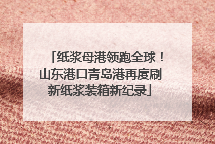 纸浆母港领跑全球！山东港口青岛港再度刷新纸浆装箱新纪录