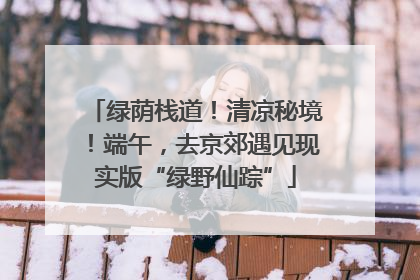 绿荫栈道！清凉秘境！端午，去京郊遇见现实版“绿野仙踪”