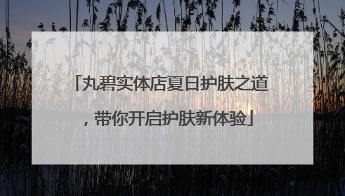 丸碧实体店夏日护肤之道，带你开启护肤新体验