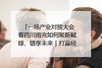 一场产业对接大会 看四川南充如何聚新赋绿、链享未来｜打赢经济发展翻身仗