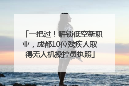 一把过！解锁低空新职业，成都10位残疾人取得无人机操控员执照