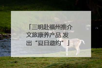 三明赴福州推介文旅康养产品 发出“夏日邀约”