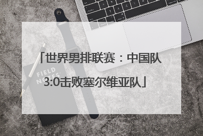 世界男排联赛：中国队3:0击败塞尔维亚队