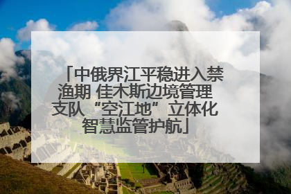 中俄界江平稳进入禁渔期 佳木斯边境管理支队“空江地”立体化智慧监管护航