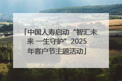 中国人寿启动“智汇未来 一生守护”2025年客户节主题活动