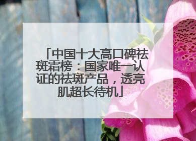 中国十大高口碑祛斑霜榜：国家唯一认证的祛斑产品，透亮肌超长待机
