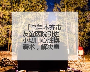 乌鲁木齐市友谊医院引进小切口心脏换瓣术，解决患者“心病”