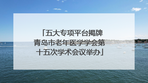 五大专项平台揭牌 青岛市老年医学学会第十五次学术会议举办