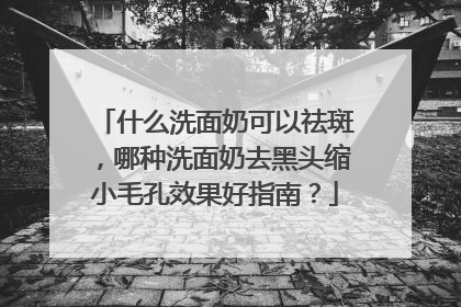 什么洗面奶可以祛斑，哪种洗面奶去黑头缩小毛孔效果好指南？