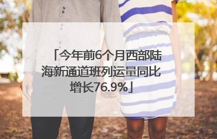 今年前6个月西部陆海新通道班列运量同比增长76.9%