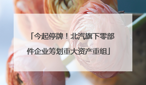 今起停牌！北汽旗下零部件企业筹划重大资产重组