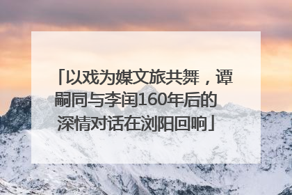 以戏为媒文旅共舞，谭嗣同与李闰160年后的深情对话在浏阳回响