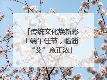 传统文化焕新彩！端午佳节，临淄 “艾”意正浓