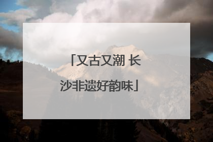 又古又潮 长沙非遗好韵味