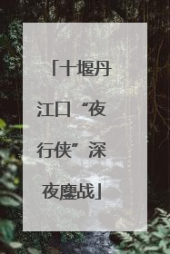 十堰丹江口“夜行侠”深夜鏖战