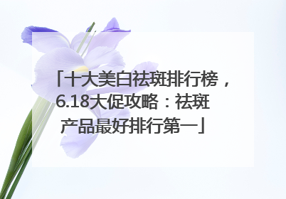 十大美白祛斑排行榜，6.18大促攻略：祛斑产品最好排行第一